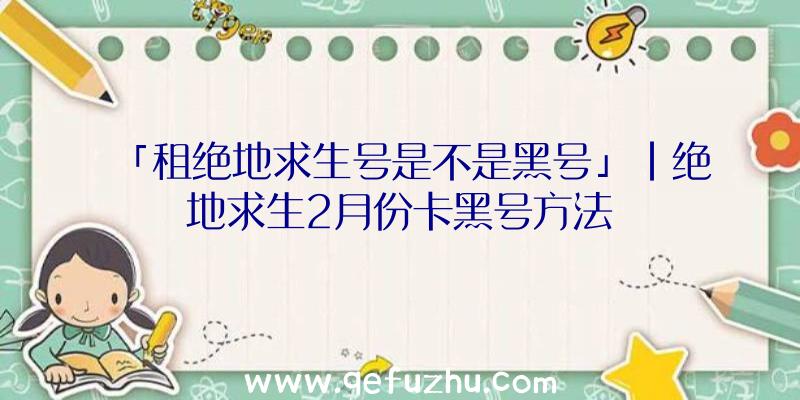 「租绝地求生号是不是黑号」|绝地求生2月份卡黑号方法